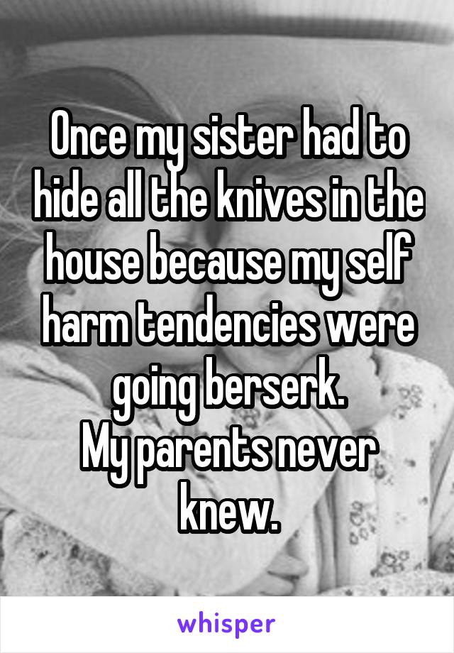 Once my sister had to hide all the knives in the house because my self harm tendencies were going berserk.
My parents never knew.