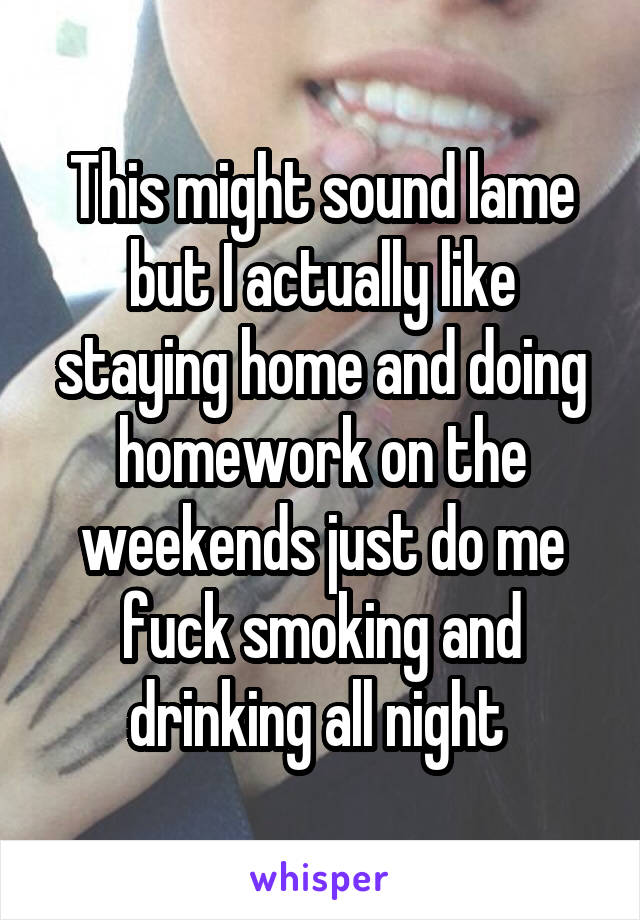 This might sound lame but I actually like staying home and doing homework on the weekends just do me fuck smoking and drinking all night 