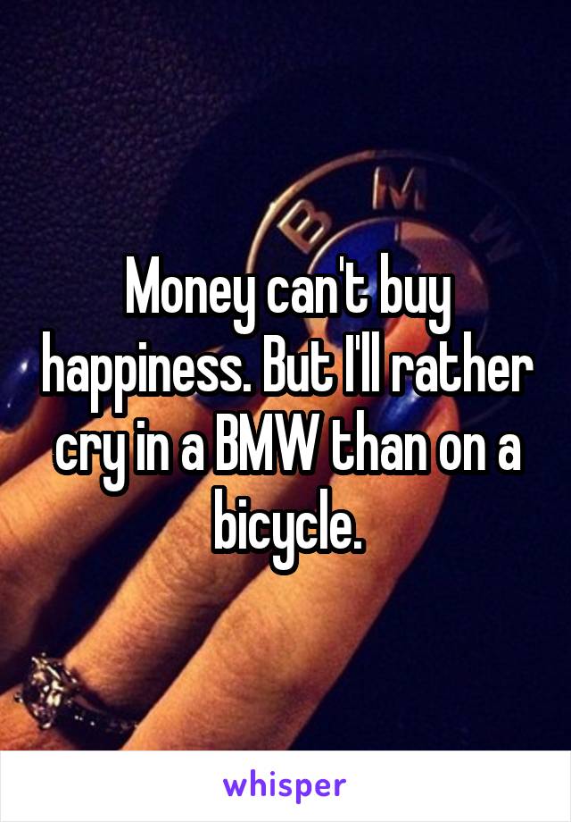 Money can't buy happiness. But I'll rather cry in a BMW than on a bicycle.