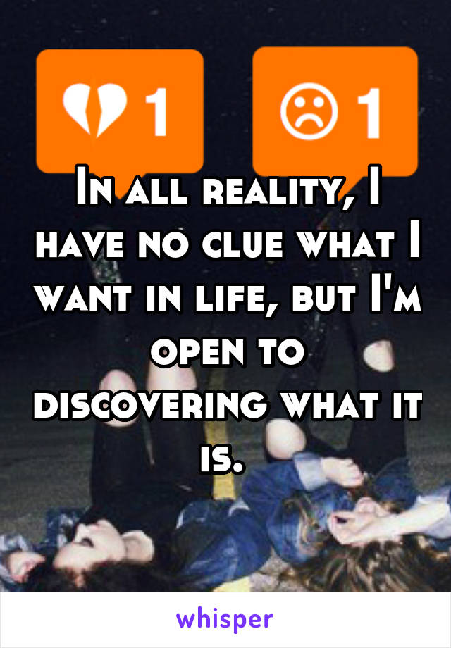 In all reality, I have no clue what I want in life, but I'm open to discovering what it is. 
