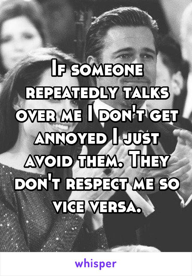 If someone repeatedly talks over me I don't get annoyed I just avoid them. They don't respect me so vice versa.