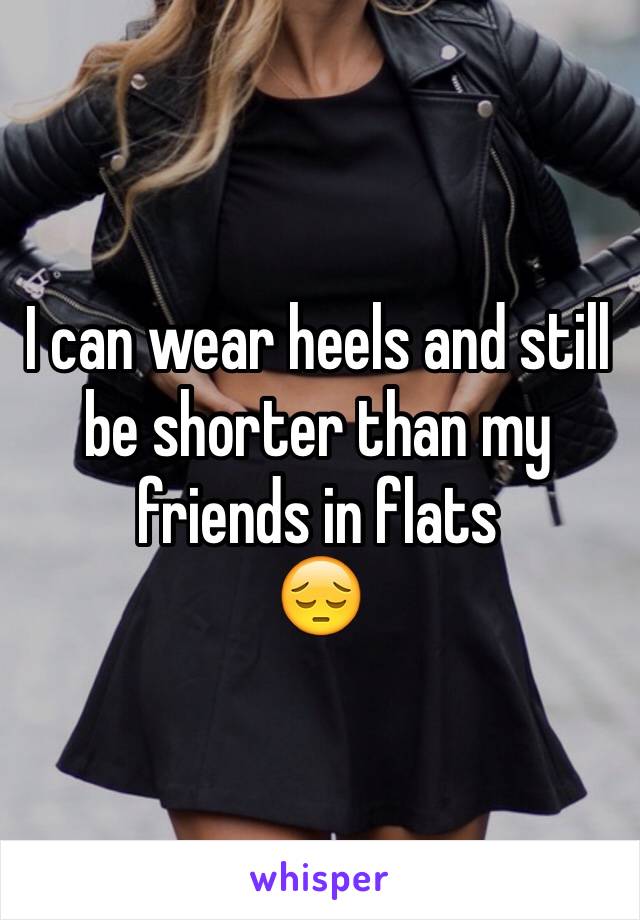 I can wear heels and still be shorter than my friends in flats 
😔