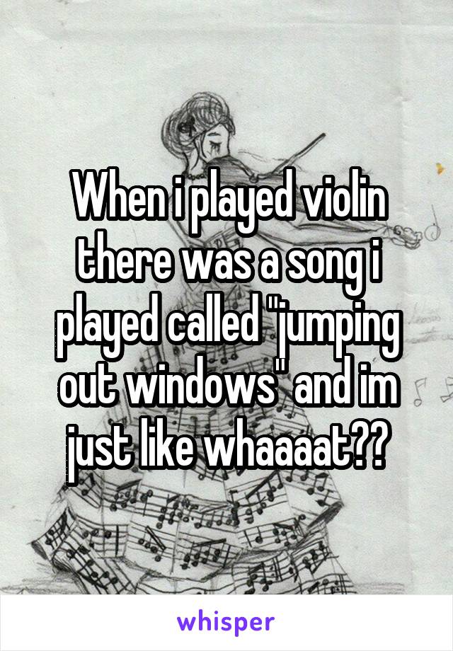 When i played violin there was a song i played called "jumping out windows" and im just like whaaaat??