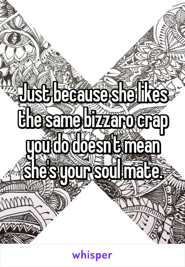 Just because she likes the same bizzaro crap you do doesn't mean she's your soul mate.