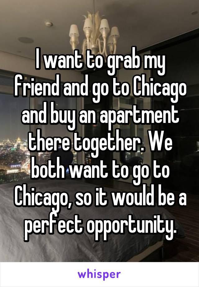 I want to grab my friend and go to Chicago and buy an apartment there together. We both want to go to Chicago, so it would be a perfect opportunity.