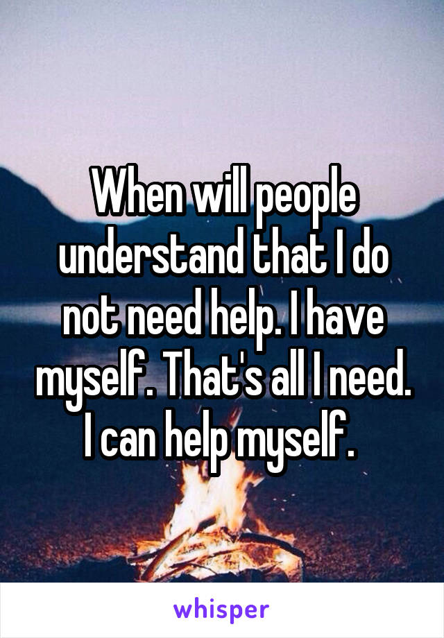 When will people understand that I do not need help. I have myself. That's all I need. I can help myself. 