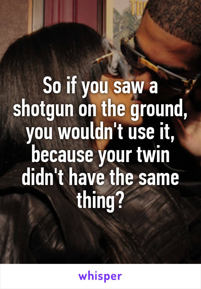 So if you saw a shotgun on the ground, you wouldn't use it, because your twin didn't have the same thing?