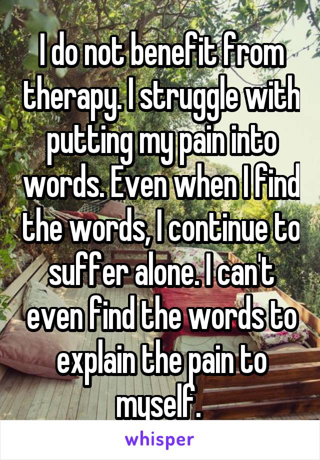 I do not benefit from therapy. I struggle with putting my pain into words. Even when I find the words, I continue to suffer alone. I can't even find the words to explain the pain to myself. 