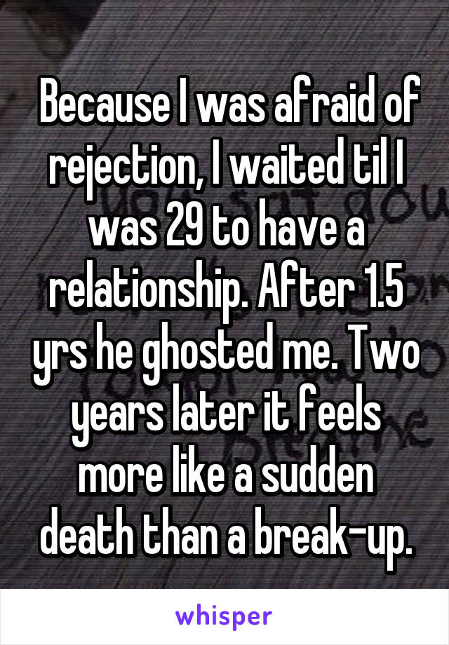  Because I was afraid of rejection, I waited til I was 29 to have a relationship. After 1.5 yrs he ghosted me. Two years later it feels more like a sudden death than a break-up.