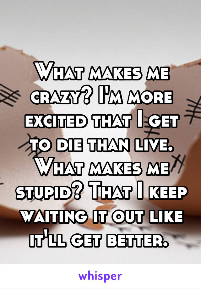 
What makes me crazy? I'm more excited that I get to die than live.
What makes me stupid? That I keep waiting it out like it'll get better. 