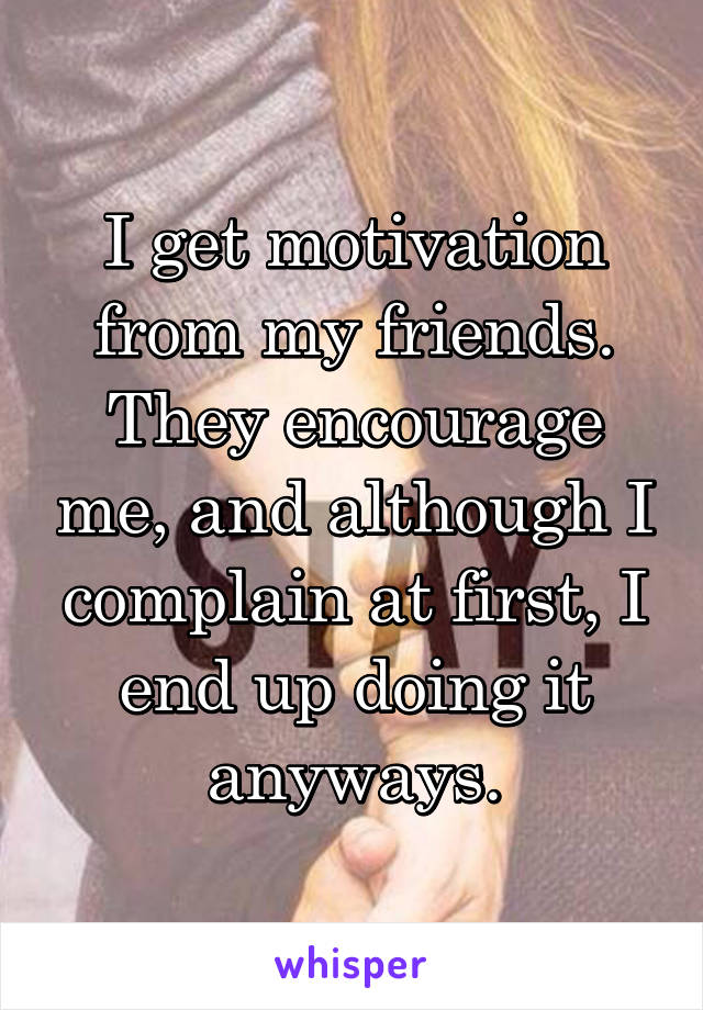 I get motivation from my friends. They encourage me, and although I complain at first, I end up doing it anyways.