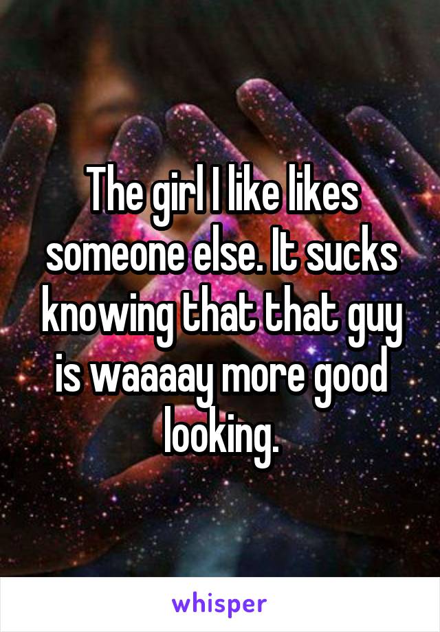 The girl I like likes someone else. It sucks knowing that that guy is waaaay more good looking.