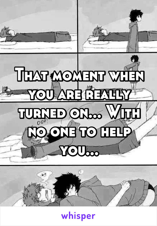 That moment when you are really turned on... With no one to help you...