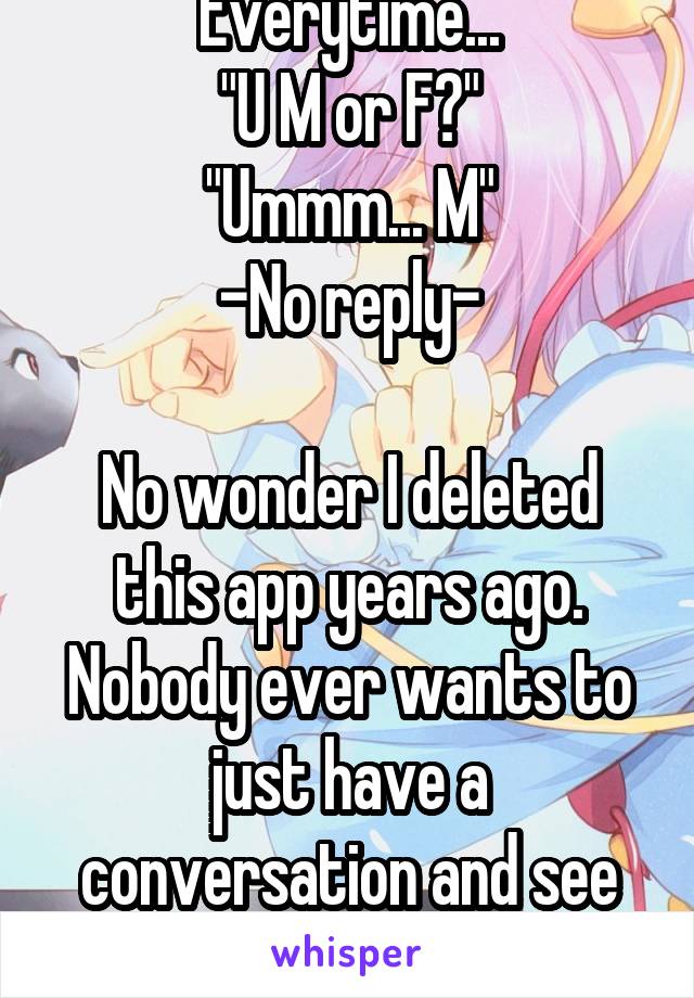 Everytime...
"U M or F?"
"Ummm... M"
-No reply-

No wonder I deleted this app years ago. Nobody ever wants to just have a conversation and see where things go.