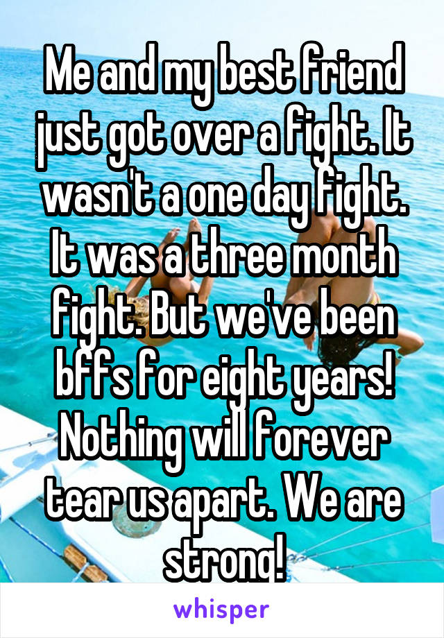 Me and my best friend just got over a fight. It wasn't a one day fight. It was a three month fight. But we've been bffs for eight years! Nothing will forever tear us apart. We are strong!