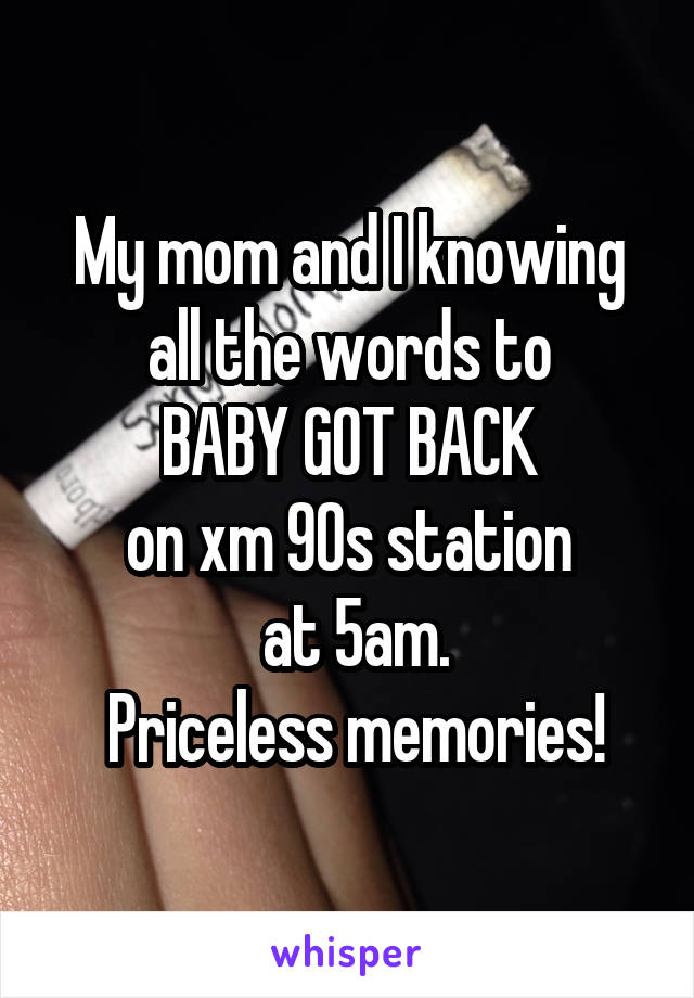 My mom and I knowing all the words to
 BABY GOT BACK 
on xm 90s station
 at 5am.
 Priceless memories!