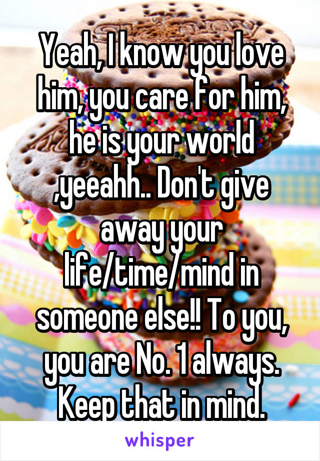 Yeah, I know you love him, you care for him, he is your world ,yeeahh.. Don't give away your life/time/mind in someone else!! To you, you are No. 1 always. Keep that in mind.