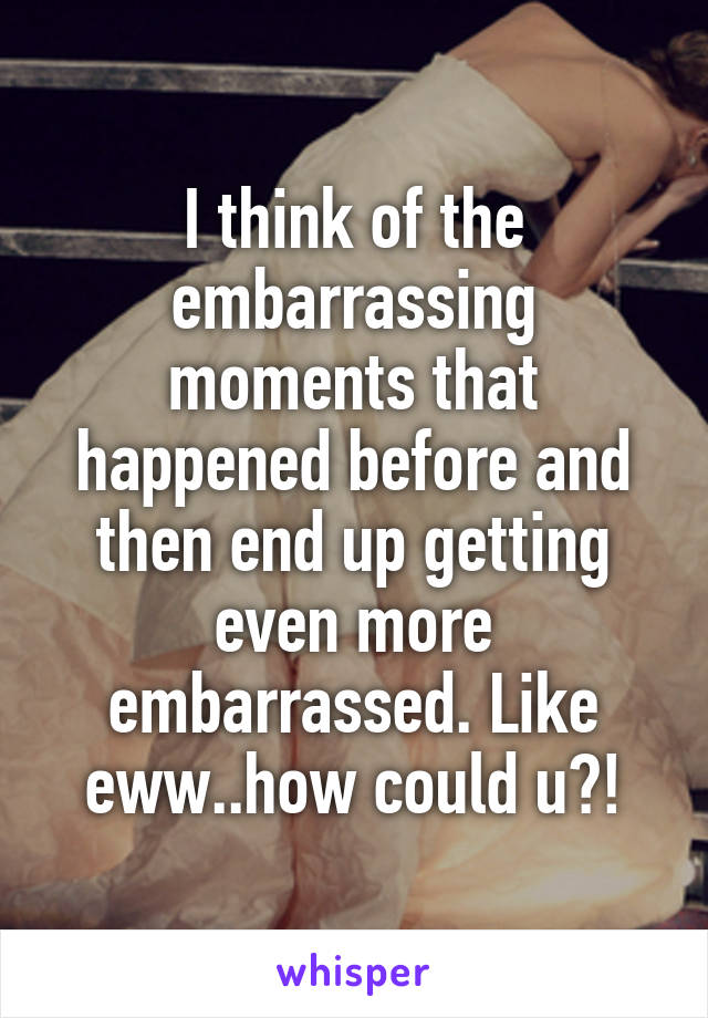 I think of the embarrassing moments that happened before and then end up getting even more embarrassed. Like eww..how could u?!