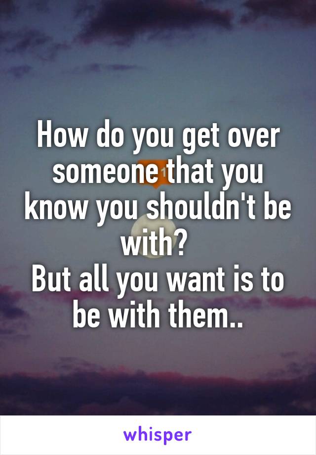 How do you get over someone that you know you shouldn't be with? 
But all you want is to be with them..