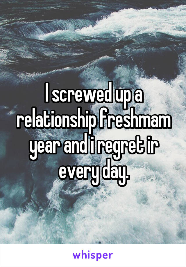 I screwed up a relationship freshmam year and i regret ir every day.