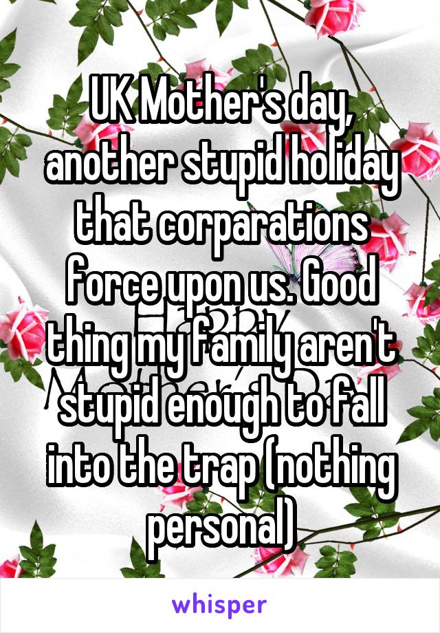 UK Mother's day, another stupid holiday that corparations force upon us. Good thing my family aren't stupid enough to fall into the trap (nothing personal)