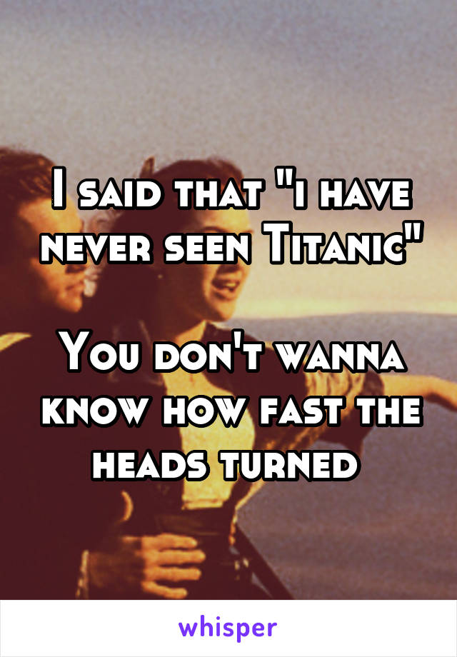 I said that "i have never seen Titanic"

You don't wanna know how fast the heads turned 