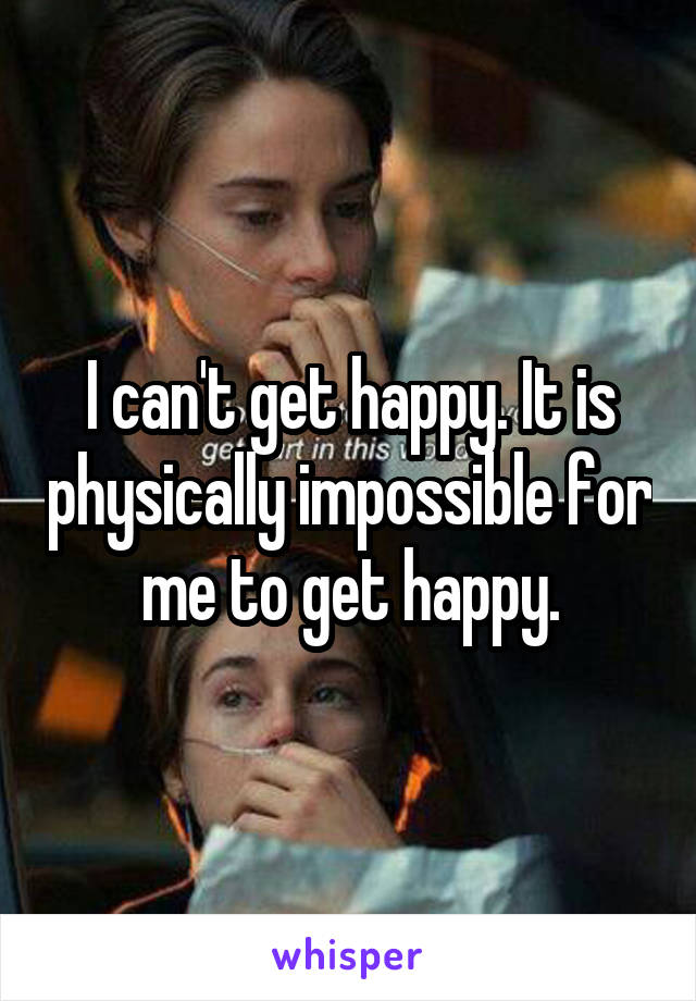 I can't get happy. It is physically impossible for me to get happy.