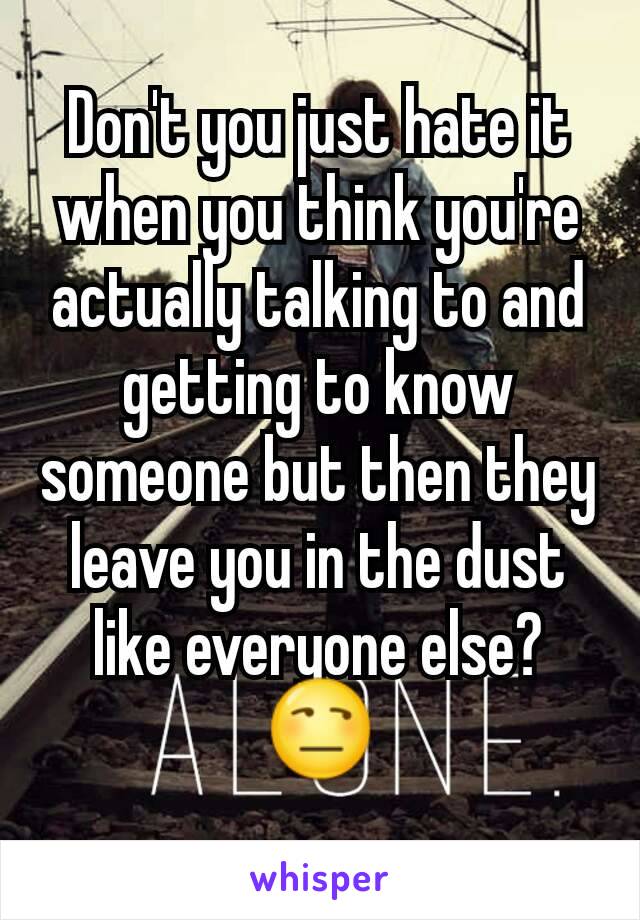 Don't you just hate it when you think you're actually talking to and getting to know someone but then they leave you in the dust like everyone else? 😒