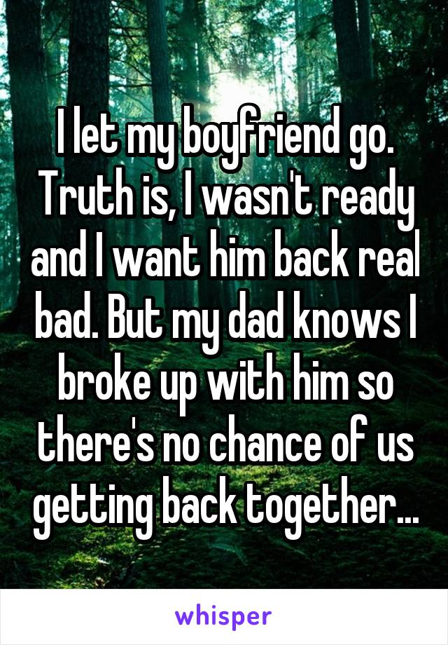 I let my boyfriend go. Truth is, I wasn't ready and I want him back real bad. But my dad knows I broke up with him so there's no chance of us getting back together...