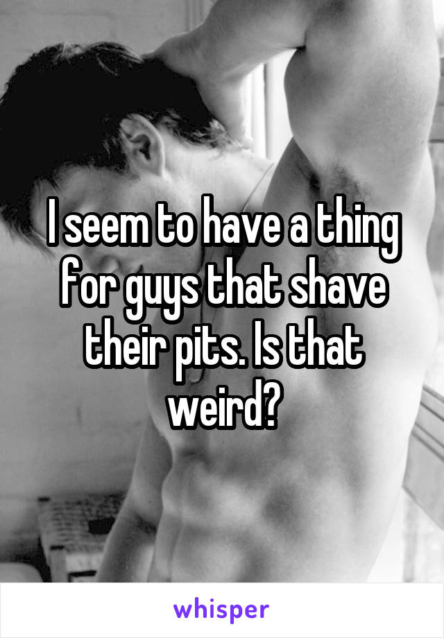 I seem to have a thing for guys that shave their pits. Is that weird?