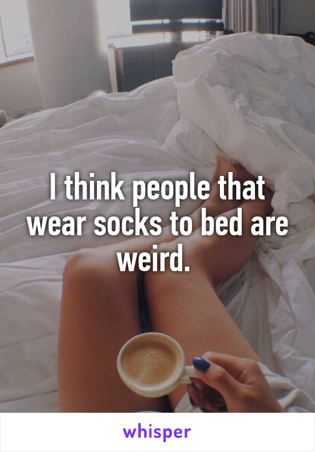 I think people that wear socks to bed are weird. 