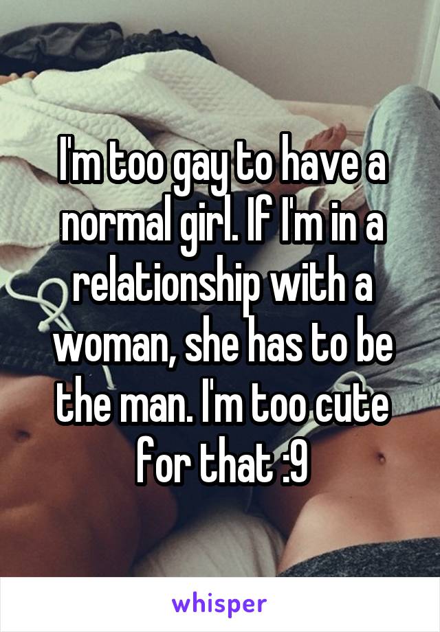 I'm too gay to have a normal girl. If I'm in a relationship with a woman, she has to be the man. I'm too cute for that :9