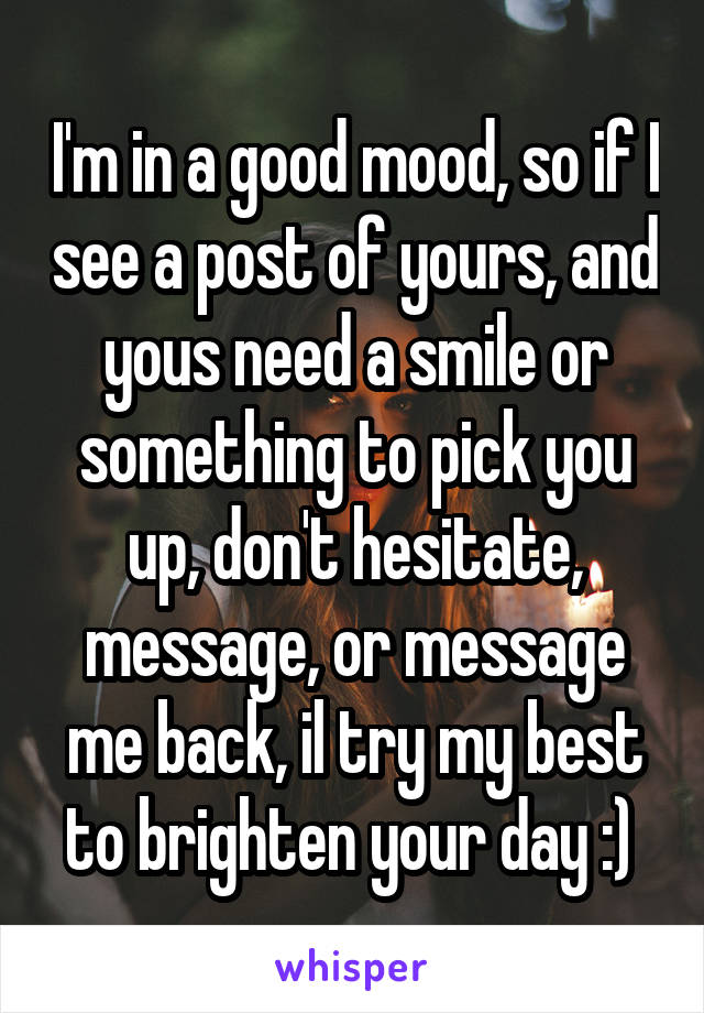I'm in a good mood, so if I see a post of yours, and yous need a smile or something to pick you up, don't hesitate, message, or message me back, il try my best to brighten your day :) 