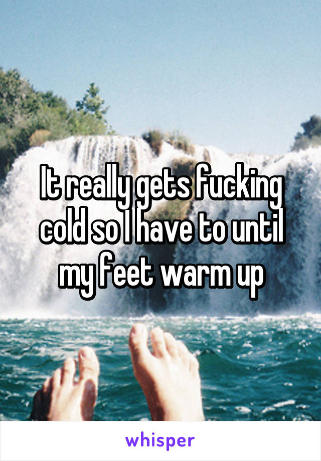 It really gets fucking cold so I have to until my feet warm up