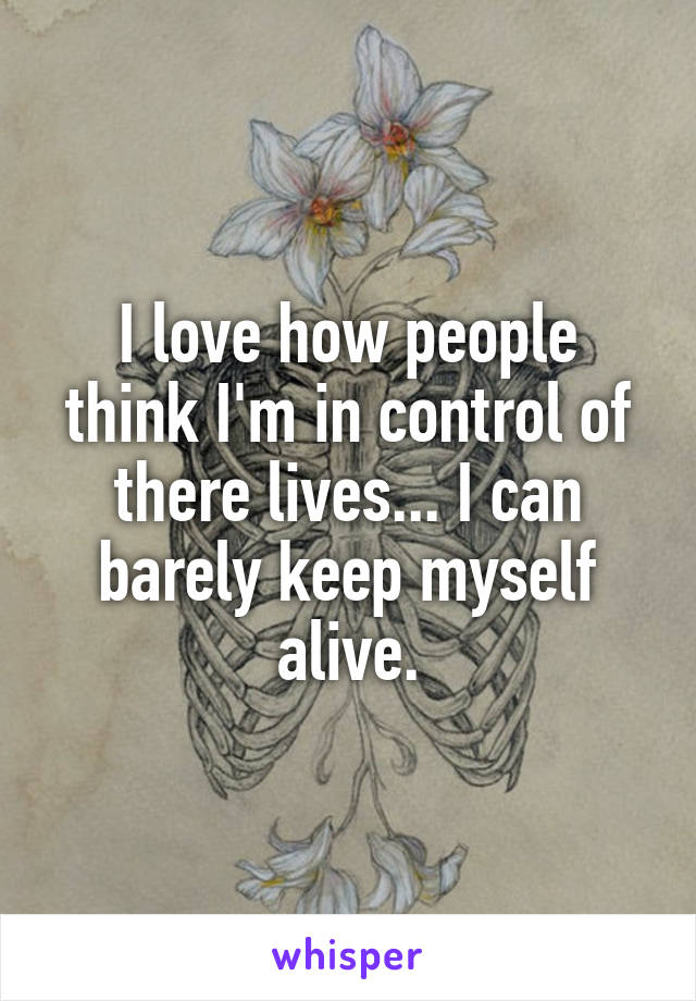 I love how people think I'm in control of there lives... I can barely keep myself alive.