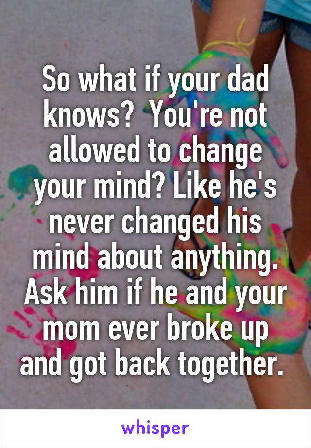 So what if your dad knows?  You're not allowed to change your mind? Like he's never changed his mind about anything. Ask him if he and your mom ever broke up and got back together. 