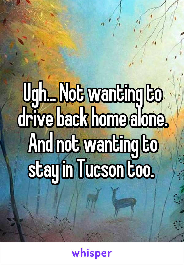 Ugh... Not wanting to drive back home alone. And not wanting to stay in Tucson too. 