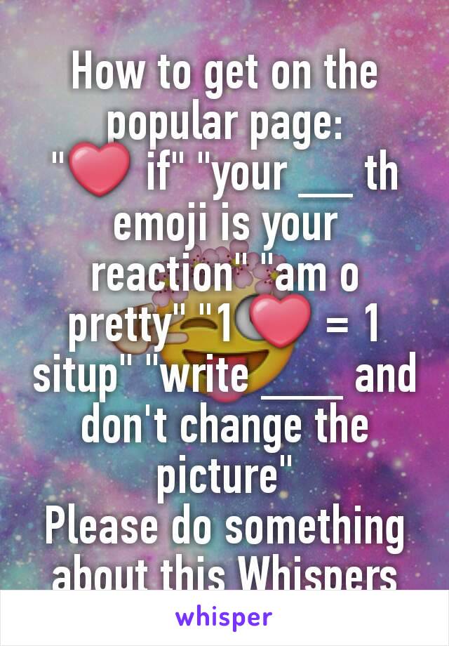 How to get on the popular page:
"❤ if" "your __ th emoji is your reaction" "am o pretty" "1 ❤ = 1 situp" "write ___ and don't change the picture"
Please do something about this Whispers