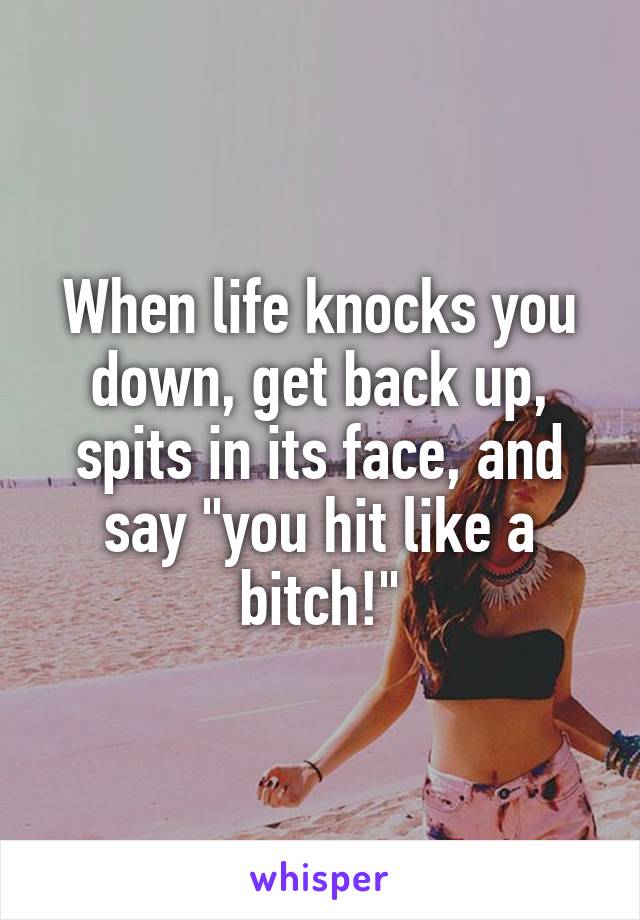 When life knocks you down, get back up, spits in its face, and say "you hit like a bitch!"