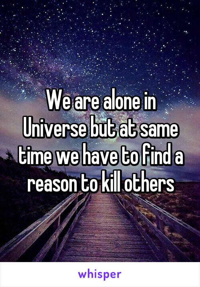 We are alone in Universe but at same time we have to find a reason to kill others