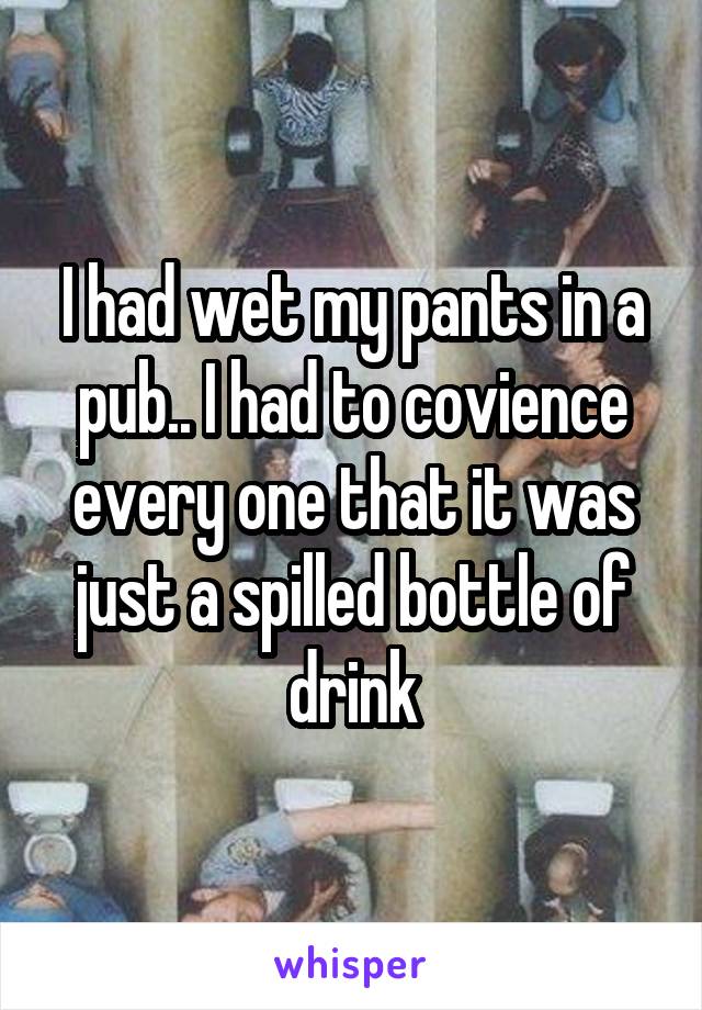 I had wet my pants in a pub.. I had to covience every one that it was just a spilled bottle of drink