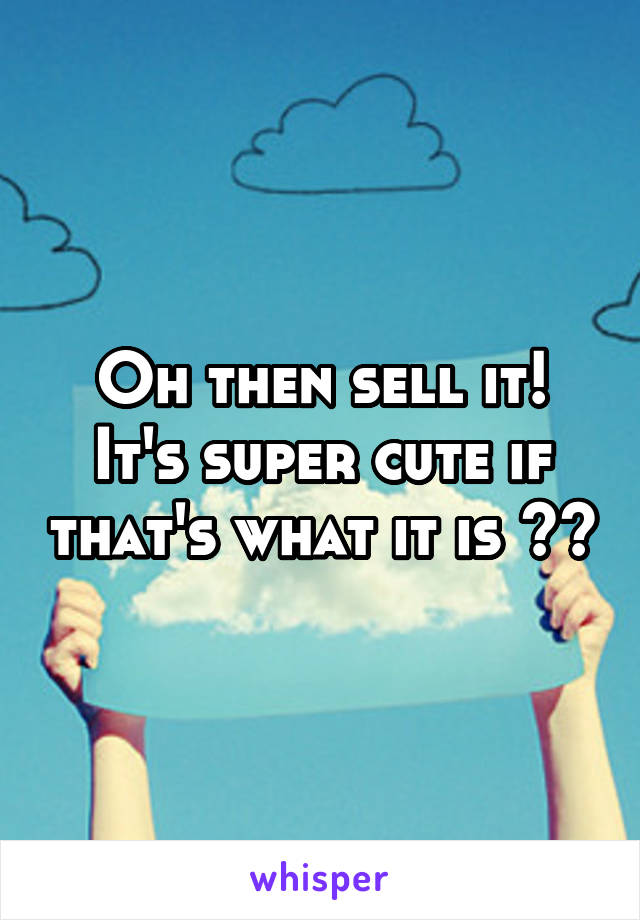 Oh then sell it! It's super cute if that's what it is ^^