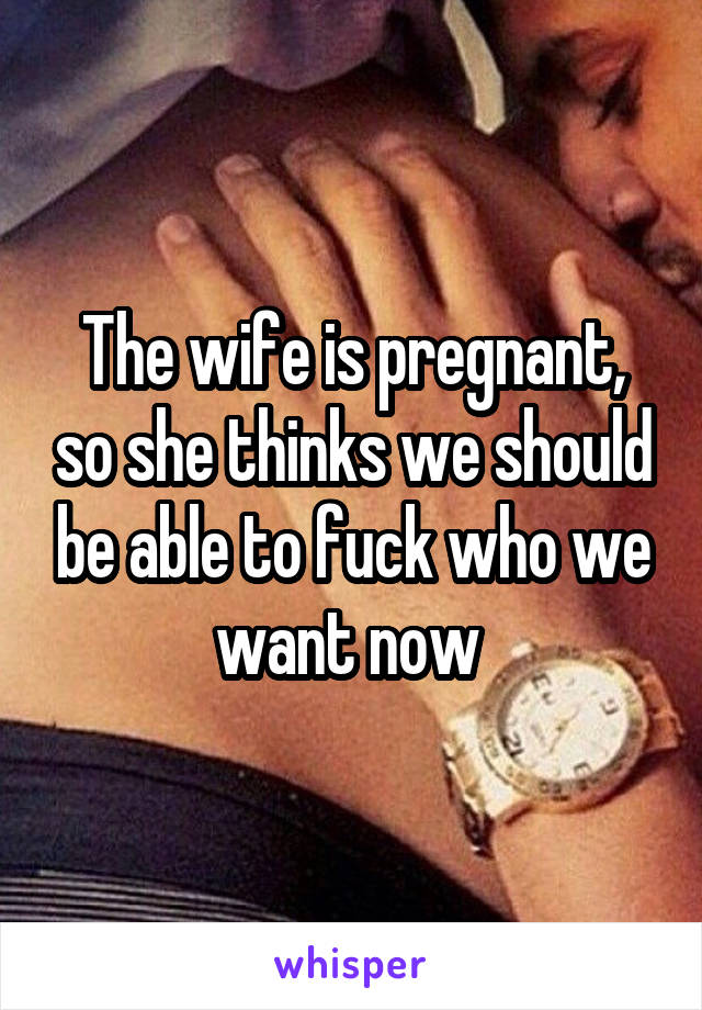 The wife is pregnant, so she thinks we should be able to fuck who we want now 