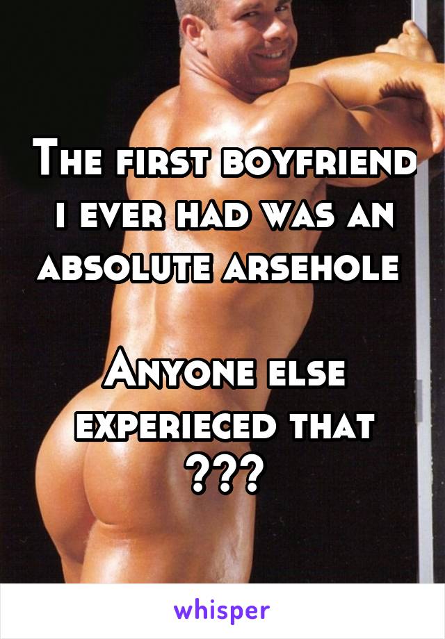 The first boyfriend i ever had was an absolute arsehole 

Anyone else experieced that ???