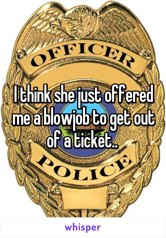 I think she just offered me a blowjob to get out of a ticket.. 