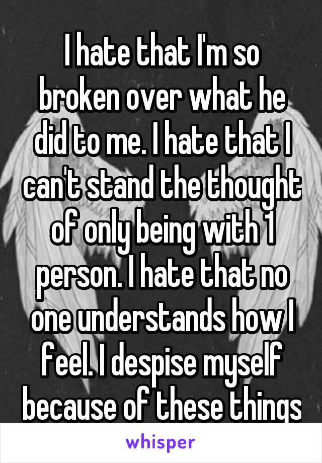 I hate that I'm so broken over what he did to me. I hate that I can't stand the thought of only being with 1 person. I hate that no one understands how I feel. I despise myself because of these things