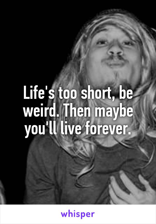 Life's too short, be weird. Then maybe you'll live forever.