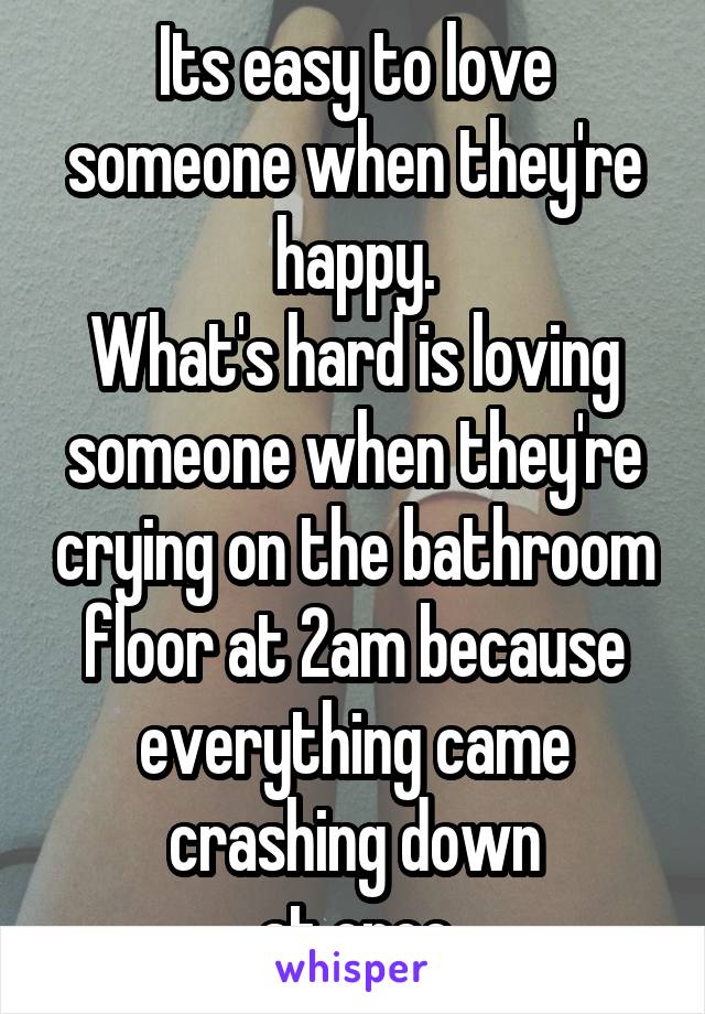 Its easy to love someone when they're happy.
What's hard is loving someone when they're crying on the bathroom floor at 2am because everything came crashing down
at once