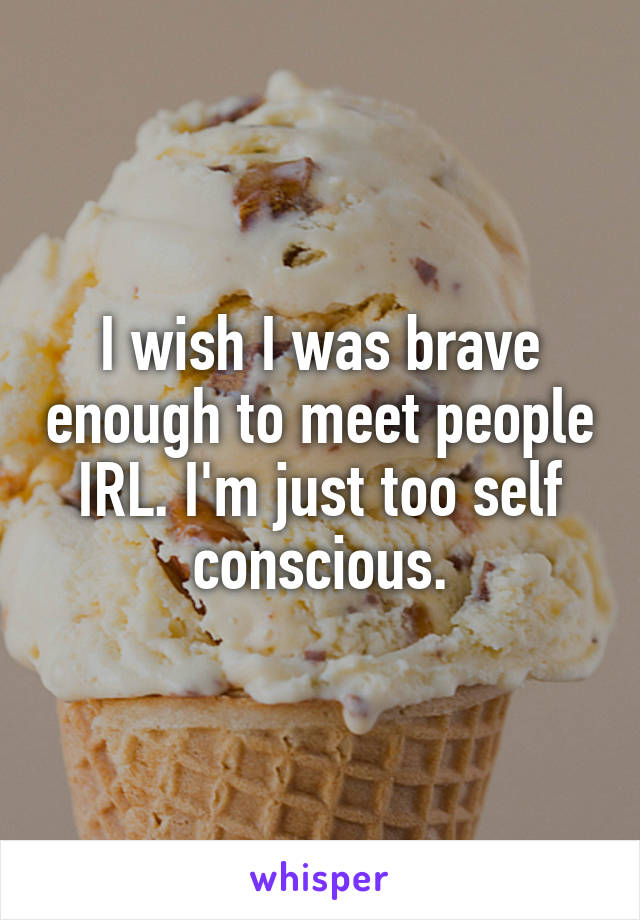 I wish I was brave enough to meet people IRL. I'm just too self conscious.