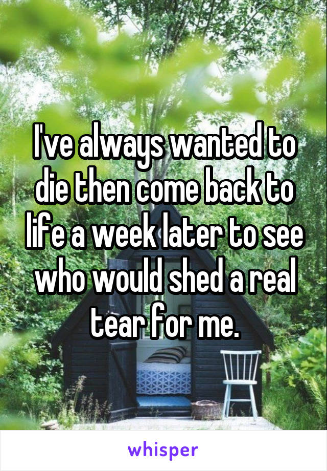 I've always wanted to die then come back to life a week later to see who would shed a real tear for me.